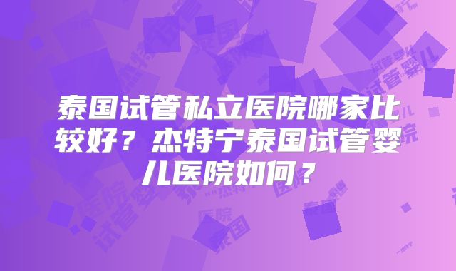 泰国试管私立医院哪家比较好?杰特宁泰国试管婴儿医院如何?