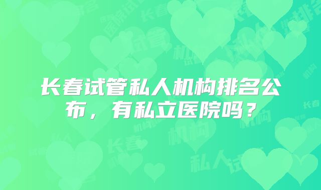 长春试管私人机构排名公布，有私立医院吗？