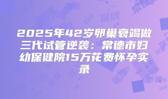 2025年42岁卵巢衰竭做三代试管逆袭:常德市妇幼保健院15万花费怀孕实录