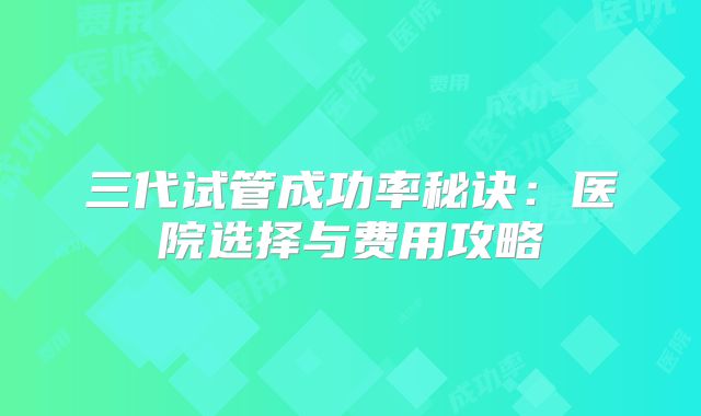 三代试管成功率秘诀:医院选择与费用攻略