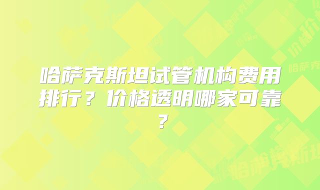 哈萨克斯坦试管机构费用排行？价格透明哪家可靠？
