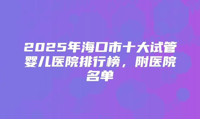 2025年海口市十大试管婴儿医院排行榜,附医院名单
