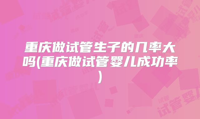 重庆做试管生子的几率大吗(重庆做试管婴儿成功率)