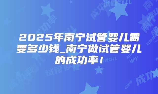 2025年南宁试管婴儿需要多少钱_南宁做试管婴儿的成功率！