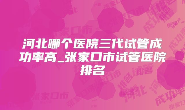 河北哪个医院三代试管成功率高_张家口市试管医院排名