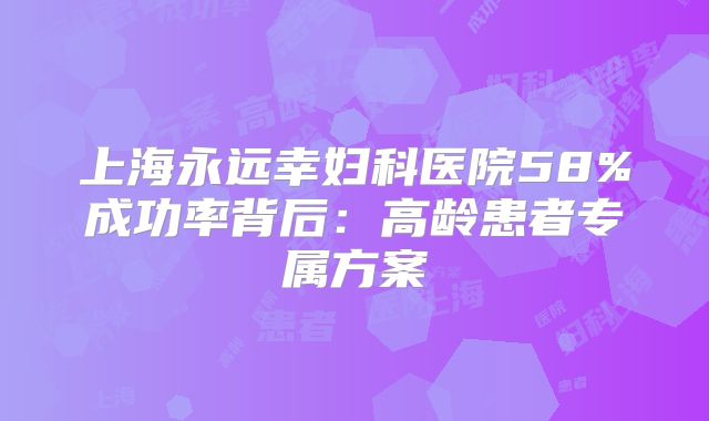 上海永远幸妇科医院58%成功率背后:高龄患者专属方案