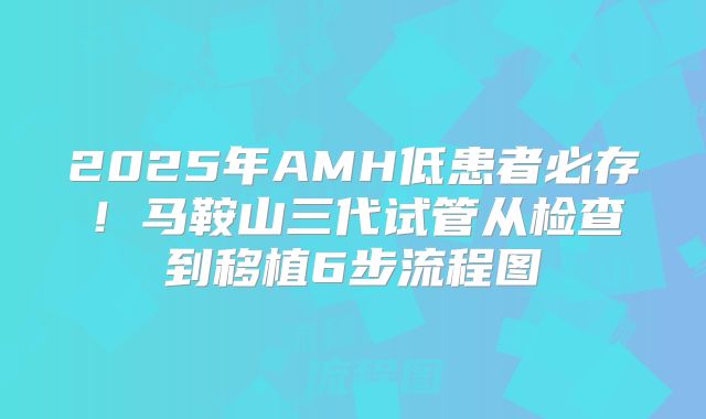 2025年AMH低患者必存!马鞍山三代试管从检查到移植6步流程图