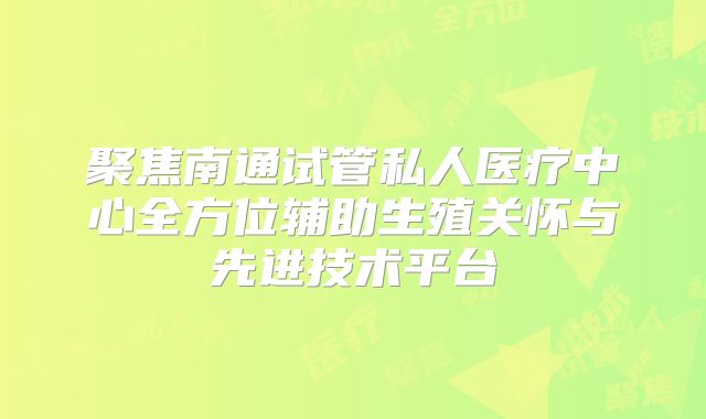 聚焦南通试管私人医疗中心全方位辅助生殖关怀与先进技术平台