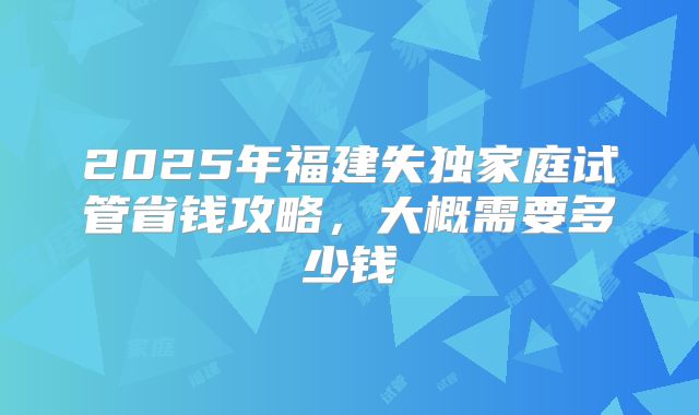 2025年福建失独家庭试管省钱攻略,大概需要多少钱