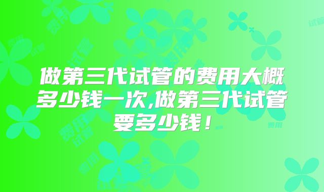 做第三代试管的费用大概多少钱一次,做第三代试管要多少钱！