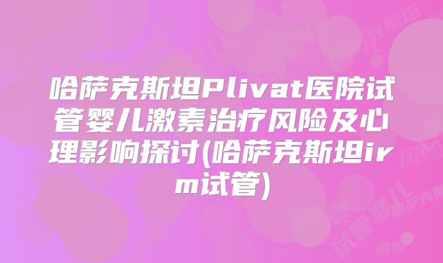 哈萨克斯坦Plivat医院试管婴儿激素治疗风险及心理影响探讨(哈萨克斯坦irm试管)