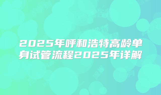 2025年呼和浩特高龄单身试管流程2025年详解