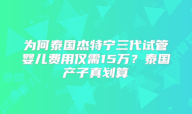 为何泰国杰特宁三代试管婴儿费用仅需15万？泰国产子真划算