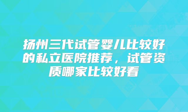 扬州三代试管婴儿比较好的私立医院推荐,试管资质哪家比较好看