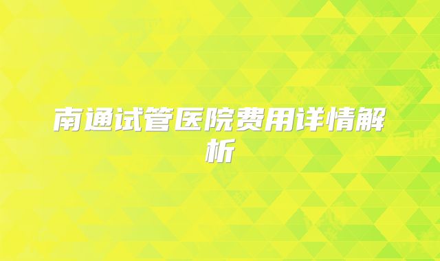 南通试管医院费用详情解析