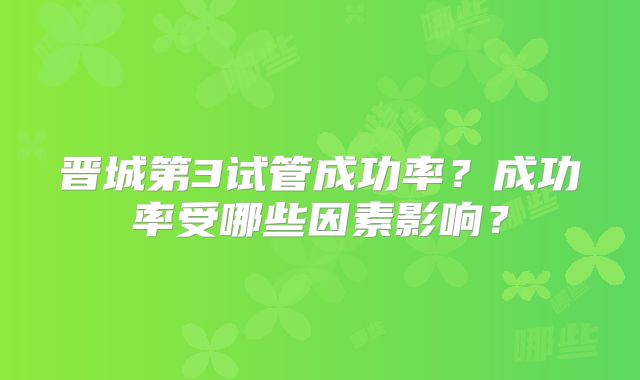 晋城第3试管成功率？成功率受哪些因素影响？
