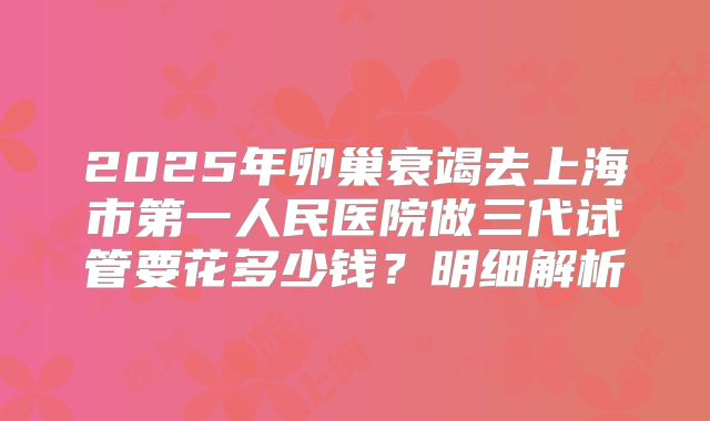 2025年卵巢衰竭去上海市第一人民医院做三代试管要花多少钱？明细解析