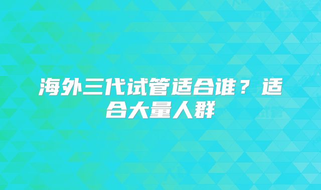 海外三代试管适合谁?适合大量人群