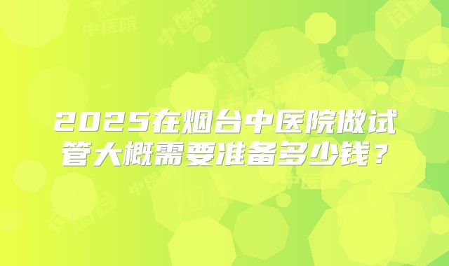 2025在烟台中医院做试管大概需要准备多少钱？