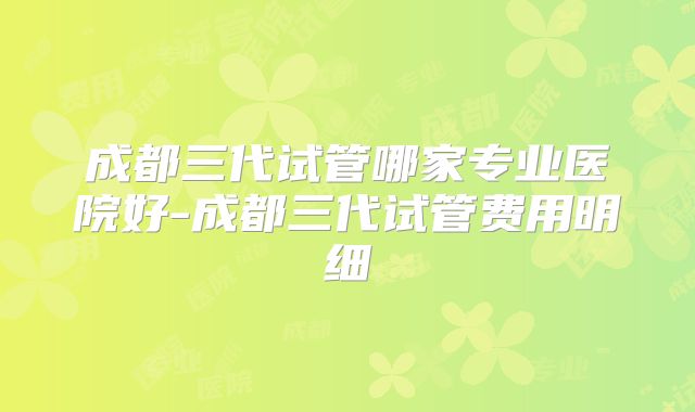 成都三代试管哪家专业医院好-成都三代试管费用明细
