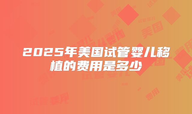 2025年美国试管婴儿移植的费用是多少