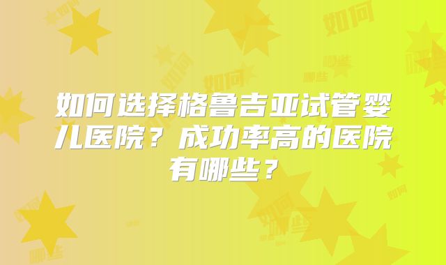 如何选择格鲁吉亚试管婴儿医院?成功率高的医院有哪些?