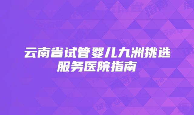 云南省试管婴儿九洲挑选服务医院指南
