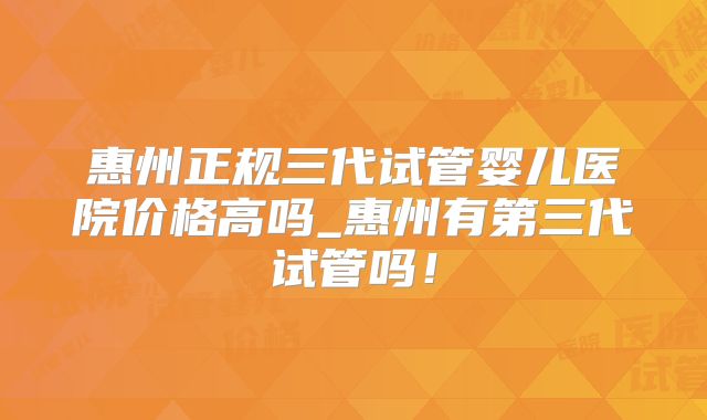 惠州正规三代试管婴儿医院价格高吗_惠州有第三代试管吗!