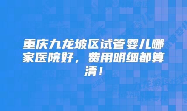 重庆九龙坡区试管婴儿哪家医院好，费用明细都算清！
