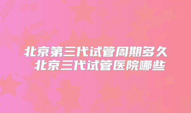 北京第三代试管周期多久 北京三代试管医院哪些