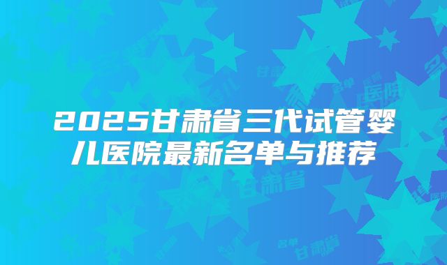 2025甘肃省三代试管婴儿医院最新名单与推荐