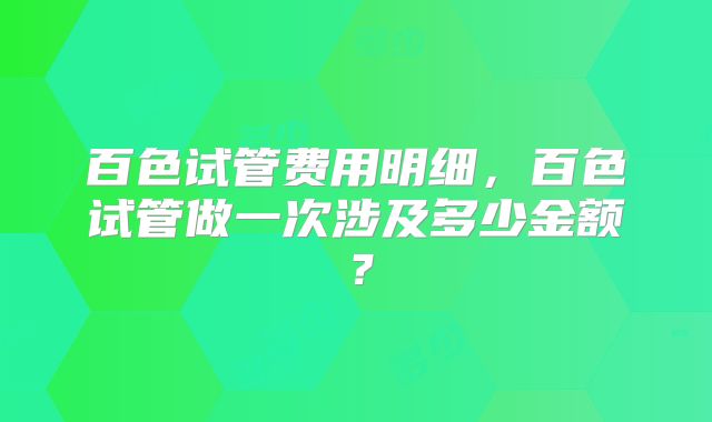 百色试管费用明细,百色试管做一次涉及多少金额?