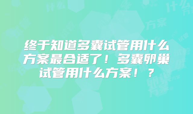 终于知道多囊试管用什么方案最合适了!多囊卵巢试管用什么方案!?