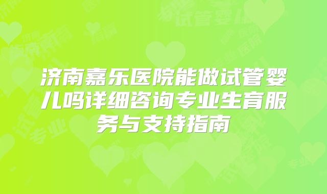 济南嘉乐医院能做试管婴儿吗详细咨询专业生育服务与支持指南