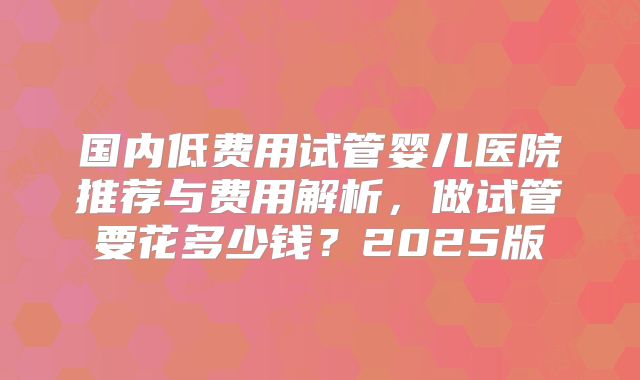 国内低费用试管婴儿医院推荐与费用解析,做试管要花多少钱?2025版