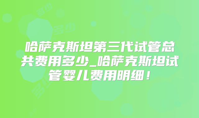 哈萨克斯坦第三代试管总共费用多少_哈萨克斯坦试管婴儿费用明细！