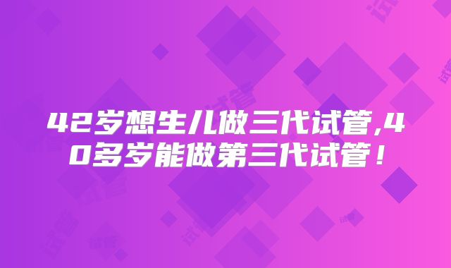 42岁想生儿做三代试管,40多岁能做第三代试管!