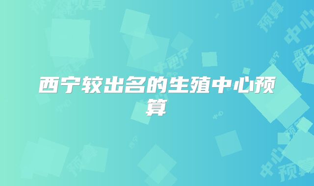西宁较出名的生殖中心预算