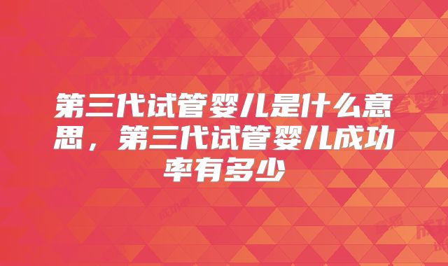 第三代试管婴儿是什么意思,第三代试管婴儿成功率有多少