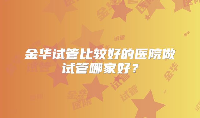 金华试管比较好的医院做试管哪家好?