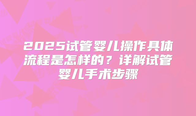 2025试管婴儿操作具体流程是怎样的？详解试管婴儿手术步骤