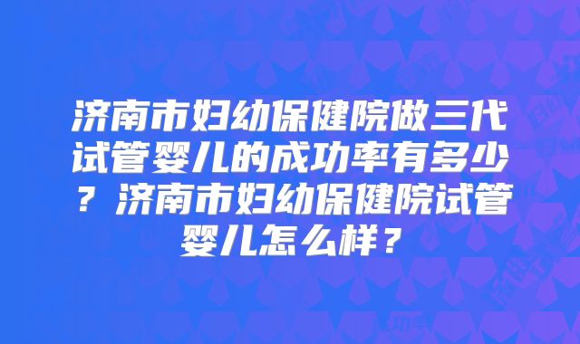 济南市妇幼保健院做三代试管婴儿的成功率有多少?济南市妇幼保健院试管婴儿怎么样?