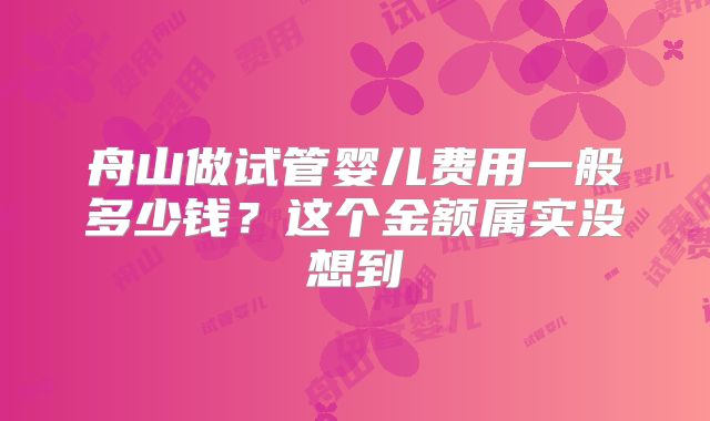 舟山做试管婴儿费用一般多少钱?这个金额属实没想到