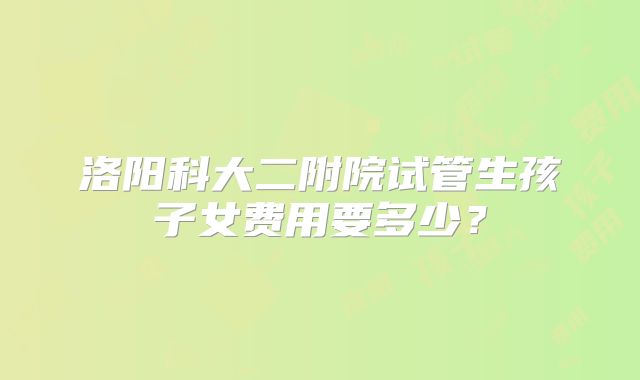 洛阳科大二附院试管生孩子女费用要多少？