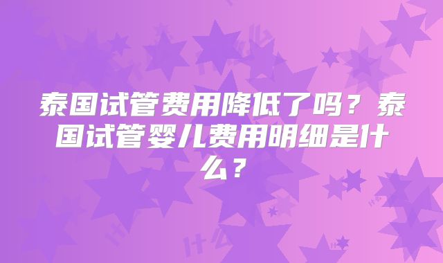 泰国试管费用降低了吗?泰国试管婴儿费用明细是什么?