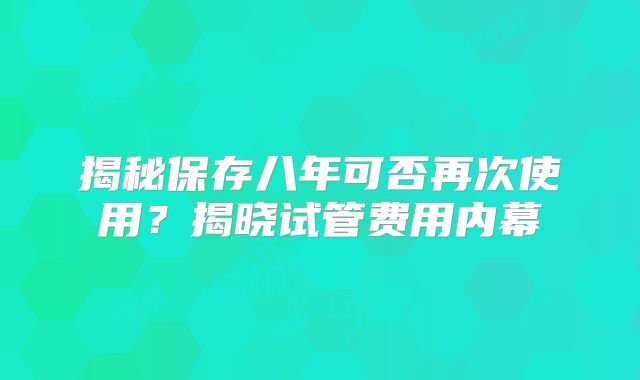 揭秘保存八年可否再次使用?揭晓试管费用内幕