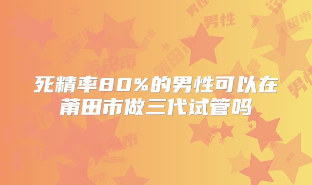 死精率80%的男性可以在莆田市做三代试管吗