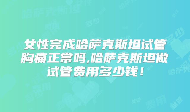女性完成哈萨克斯坦试管胸痛正常吗,哈萨克斯坦做试管费用多少钱！