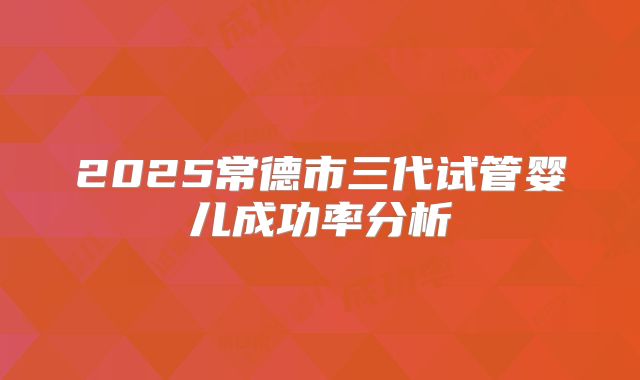 2025常德市三代试管婴儿成功率分析