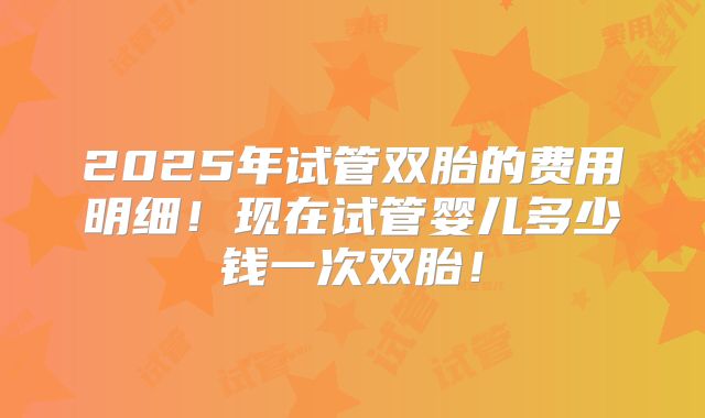 2025年试管双胎的费用明细!现在试管婴儿多少钱一次双胎!